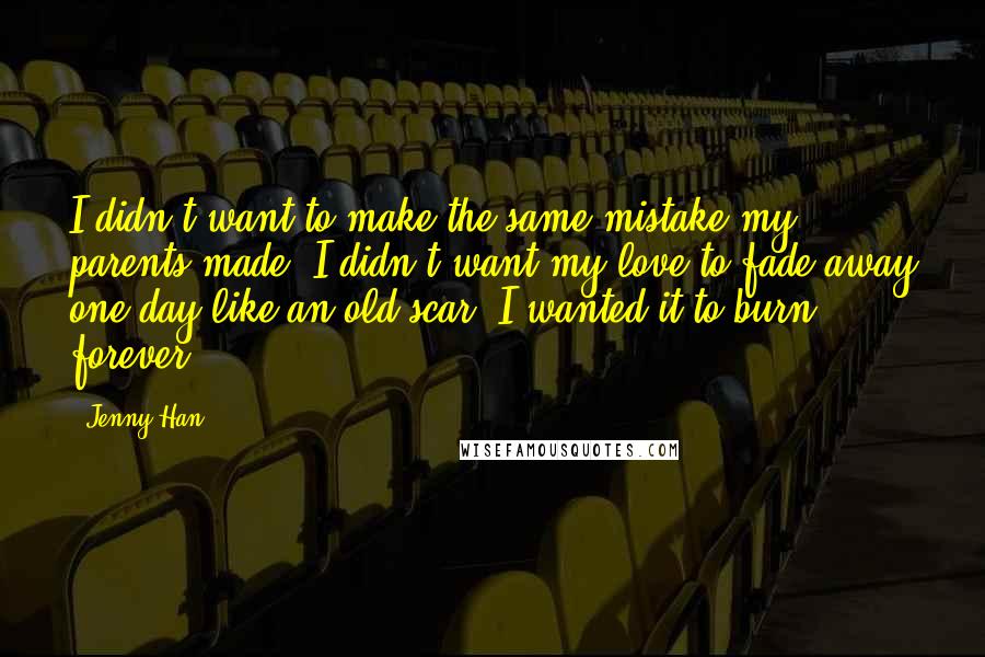 Jenny Han Quotes: I didn't want to make the same mistake my parents made. I didn't want my love to fade away one day like an old scar. I wanted it to burn forever.