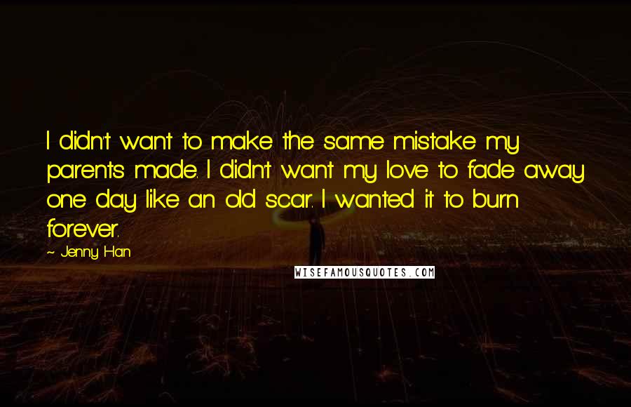 Jenny Han Quotes: I didn't want to make the same mistake my parents made. I didn't want my love to fade away one day like an old scar. I wanted it to burn forever.