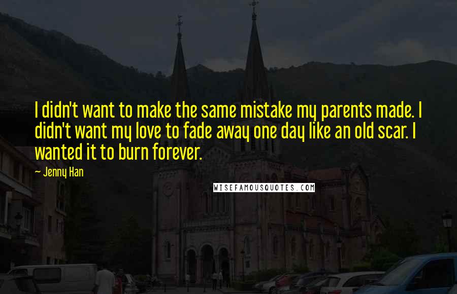 Jenny Han Quotes: I didn't want to make the same mistake my parents made. I didn't want my love to fade away one day like an old scar. I wanted it to burn forever.