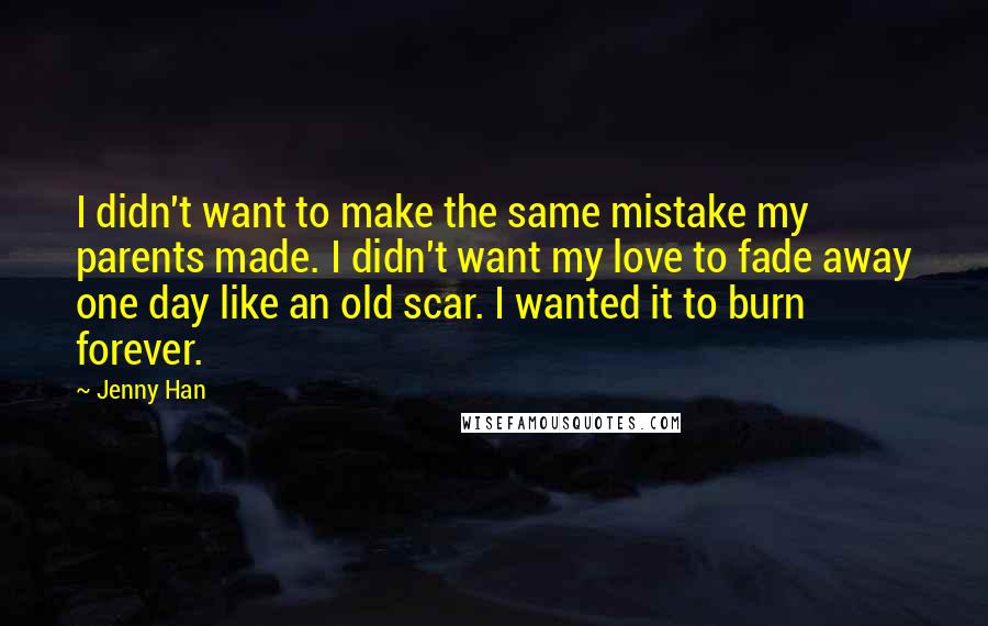 Jenny Han Quotes: I didn't want to make the same mistake my parents made. I didn't want my love to fade away one day like an old scar. I wanted it to burn forever.