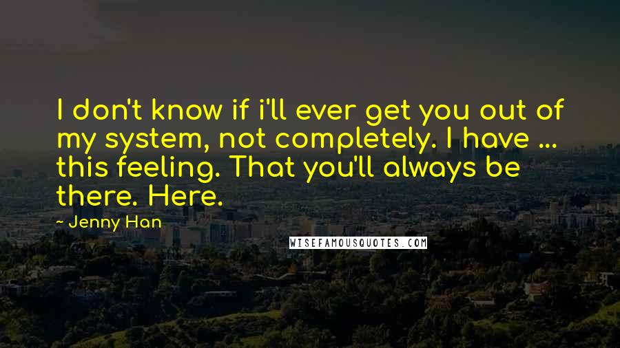 Jenny Han Quotes: I don't know if i'll ever get you out of my system, not completely. I have ... this feeling. That you'll always be there. Here.