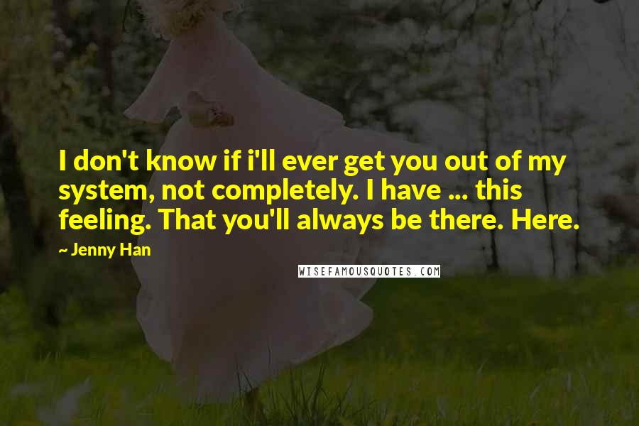 Jenny Han Quotes: I don't know if i'll ever get you out of my system, not completely. I have ... this feeling. That you'll always be there. Here.