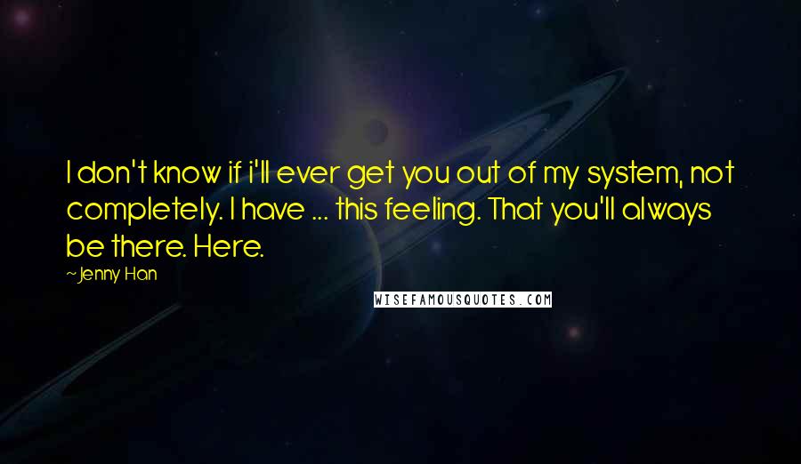 Jenny Han Quotes: I don't know if i'll ever get you out of my system, not completely. I have ... this feeling. That you'll always be there. Here.