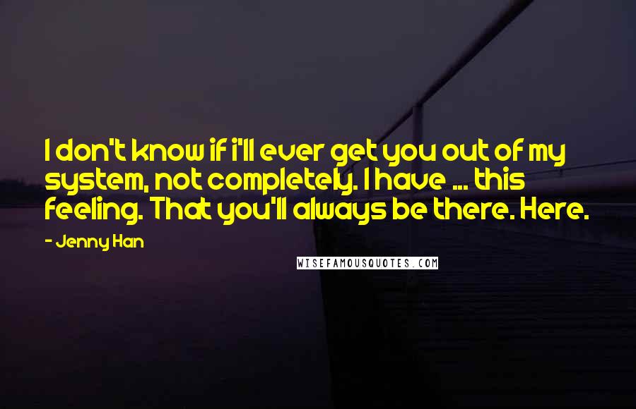 Jenny Han Quotes: I don't know if i'll ever get you out of my system, not completely. I have ... this feeling. That you'll always be there. Here.