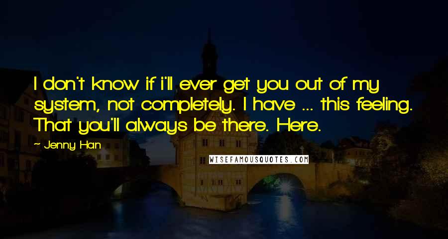 Jenny Han Quotes: I don't know if i'll ever get you out of my system, not completely. I have ... this feeling. That you'll always be there. Here.