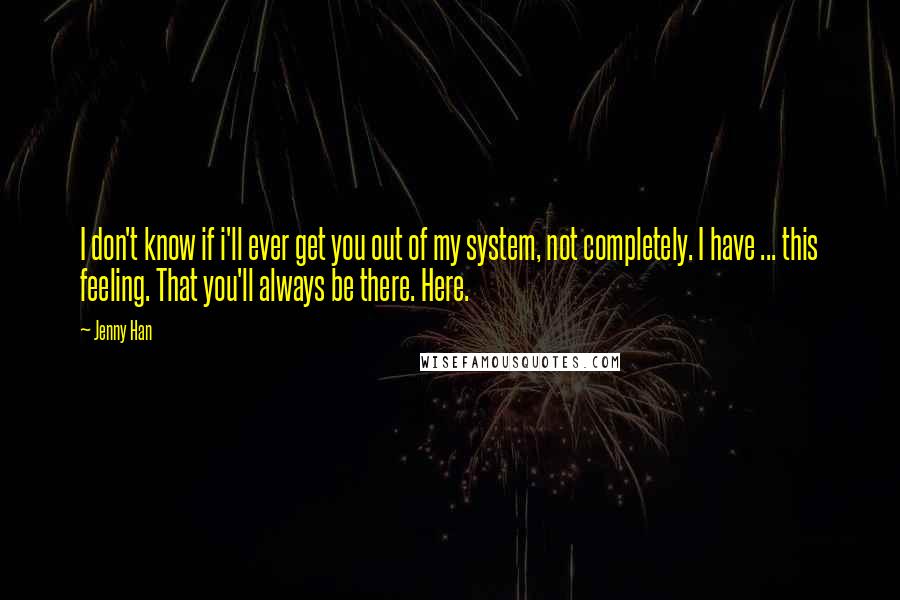 Jenny Han Quotes: I don't know if i'll ever get you out of my system, not completely. I have ... this feeling. That you'll always be there. Here.