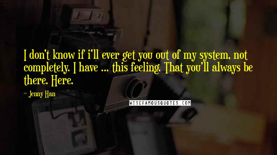 Jenny Han Quotes: I don't know if i'll ever get you out of my system, not completely. I have ... this feeling. That you'll always be there. Here.