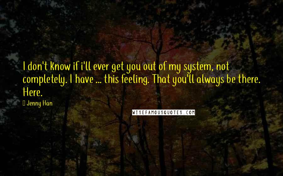 Jenny Han Quotes: I don't know if i'll ever get you out of my system, not completely. I have ... this feeling. That you'll always be there. Here.