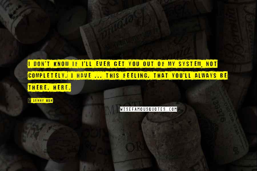 Jenny Han Quotes: I don't know if i'll ever get you out of my system, not completely. I have ... this feeling. That you'll always be there. Here.