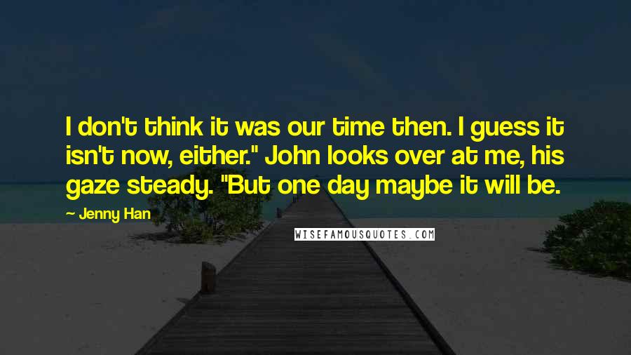 Jenny Han Quotes: I don't think it was our time then. I guess it isn't now, either." John looks over at me, his gaze steady. "But one day maybe it will be.