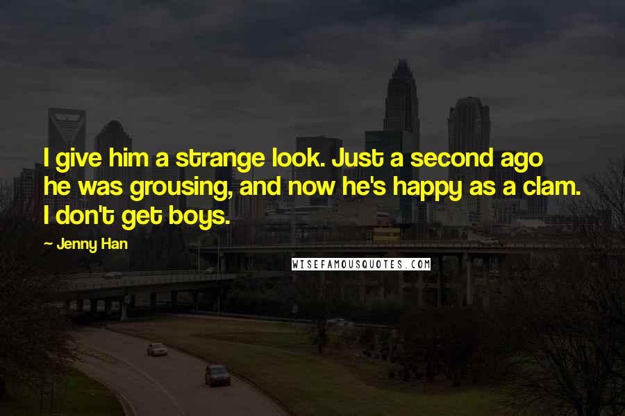 Jenny Han Quotes: I give him a strange look. Just a second ago he was grousing, and now he's happy as a clam. I don't get boys.