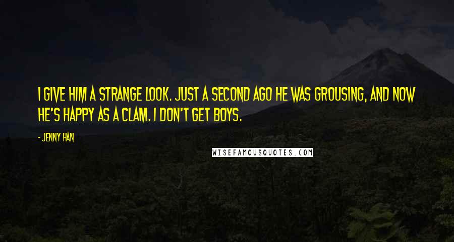 Jenny Han Quotes: I give him a strange look. Just a second ago he was grousing, and now he's happy as a clam. I don't get boys.