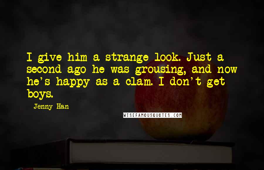 Jenny Han Quotes: I give him a strange look. Just a second ago he was grousing, and now he's happy as a clam. I don't get boys.