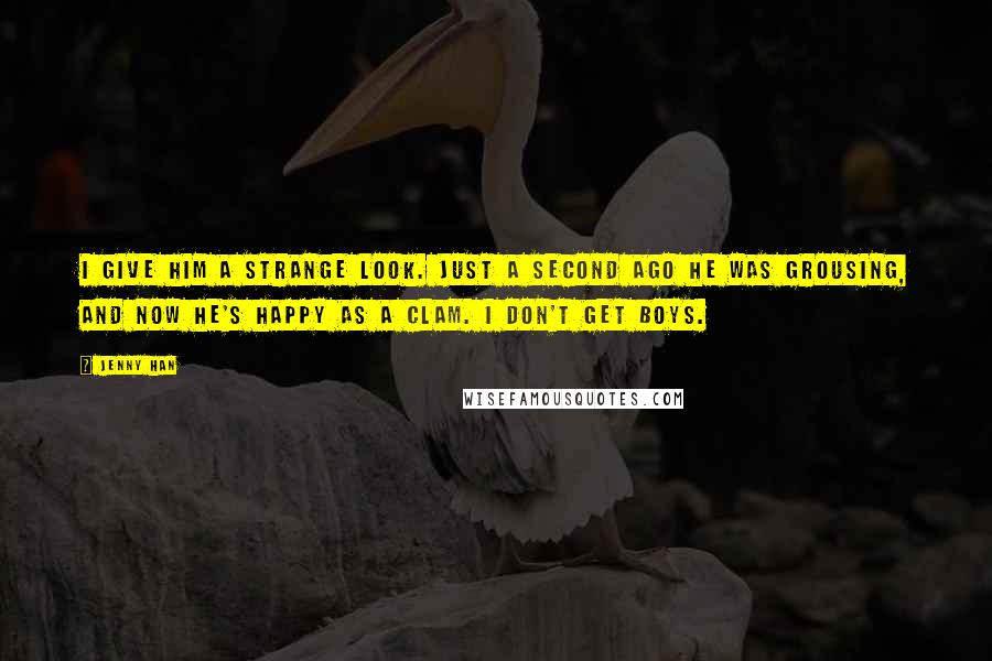 Jenny Han Quotes: I give him a strange look. Just a second ago he was grousing, and now he's happy as a clam. I don't get boys.