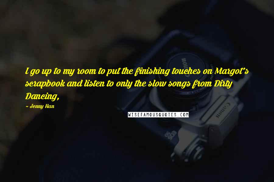 Jenny Han Quotes: I go up to my room to put the finishing touches on Margot's scrapbook and listen to only the slow songs from Dirty Dancing,