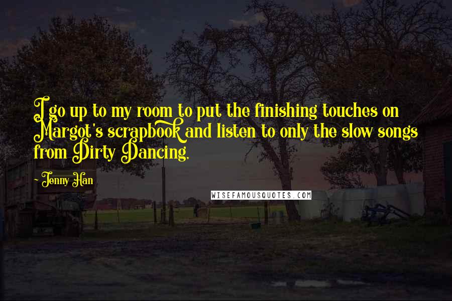 Jenny Han Quotes: I go up to my room to put the finishing touches on Margot's scrapbook and listen to only the slow songs from Dirty Dancing,