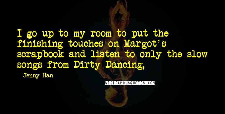 Jenny Han Quotes: I go up to my room to put the finishing touches on Margot's scrapbook and listen to only the slow songs from Dirty Dancing,