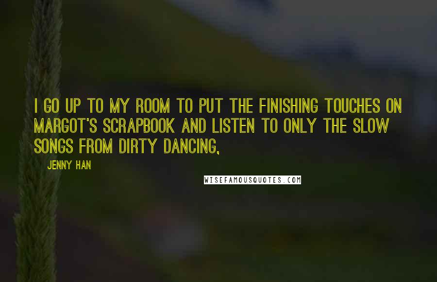 Jenny Han Quotes: I go up to my room to put the finishing touches on Margot's scrapbook and listen to only the slow songs from Dirty Dancing,