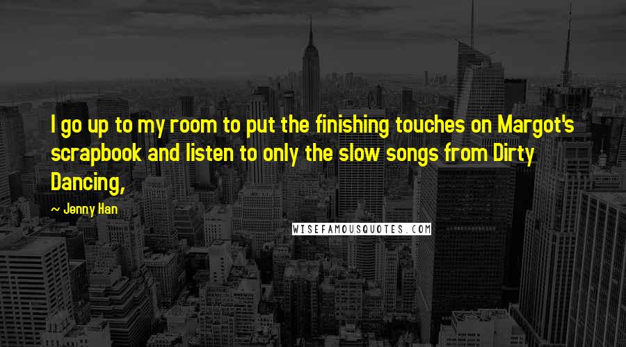 Jenny Han Quotes: I go up to my room to put the finishing touches on Margot's scrapbook and listen to only the slow songs from Dirty Dancing,