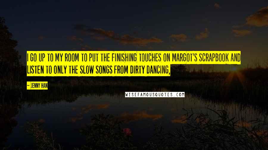 Jenny Han Quotes: I go up to my room to put the finishing touches on Margot's scrapbook and listen to only the slow songs from Dirty Dancing,