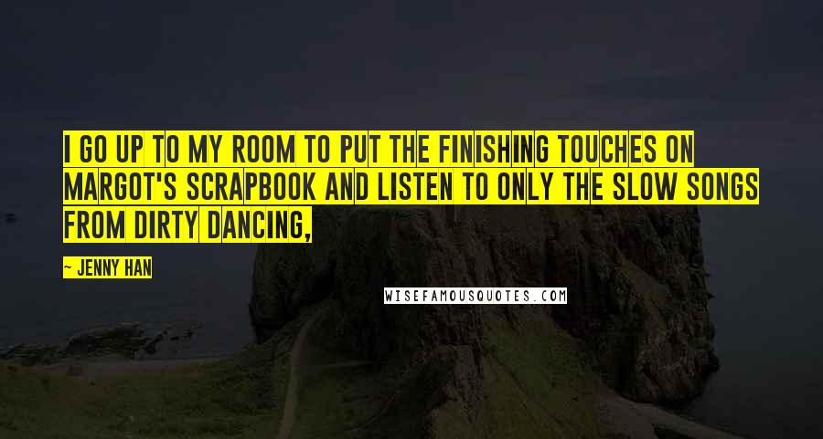 Jenny Han Quotes: I go up to my room to put the finishing touches on Margot's scrapbook and listen to only the slow songs from Dirty Dancing,