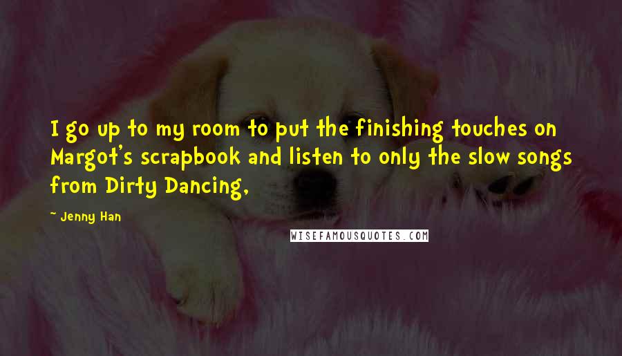 Jenny Han Quotes: I go up to my room to put the finishing touches on Margot's scrapbook and listen to only the slow songs from Dirty Dancing,