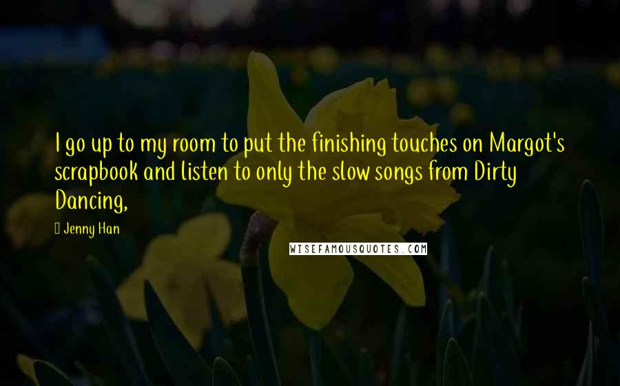 Jenny Han Quotes: I go up to my room to put the finishing touches on Margot's scrapbook and listen to only the slow songs from Dirty Dancing,