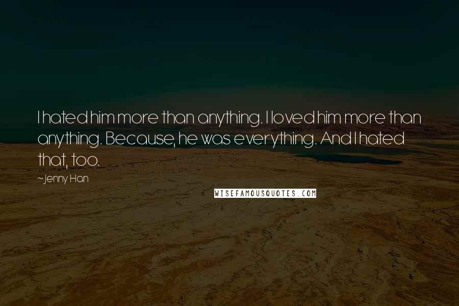 Jenny Han Quotes: I hated him more than anything. I loved him more than anything. Because, he was everything. And I hated that, too.