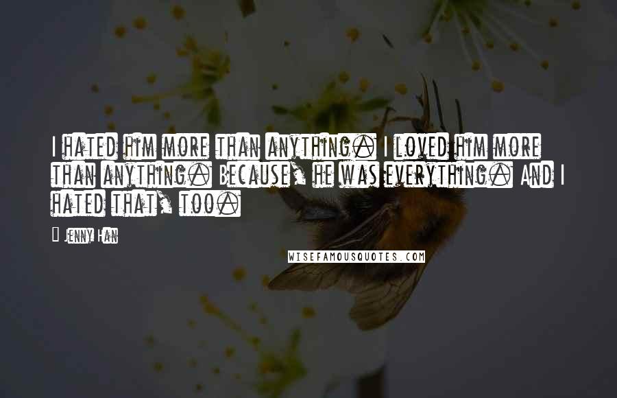 Jenny Han Quotes: I hated him more than anything. I loved him more than anything. Because, he was everything. And I hated that, too.