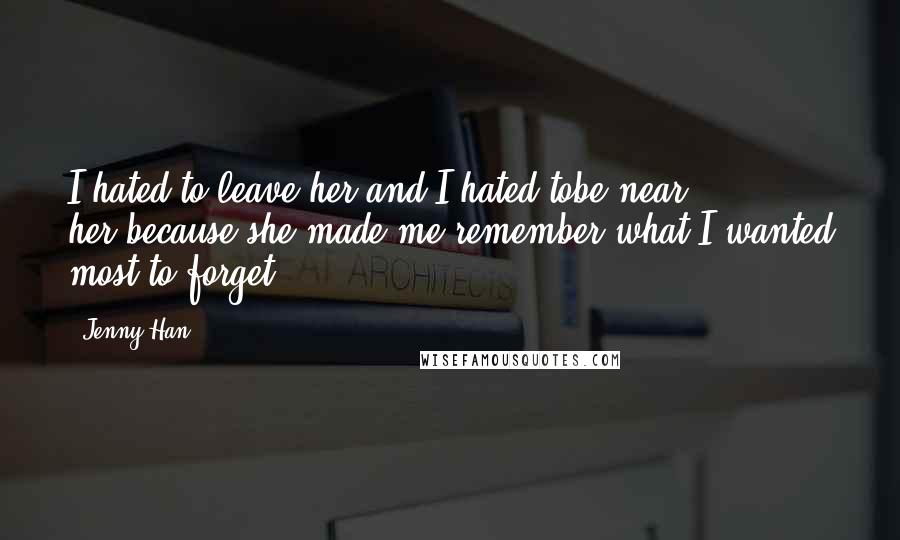 Jenny Han Quotes: I hated to leave her and I hated tobe near her,because she made me remember what I wanted most to forget.