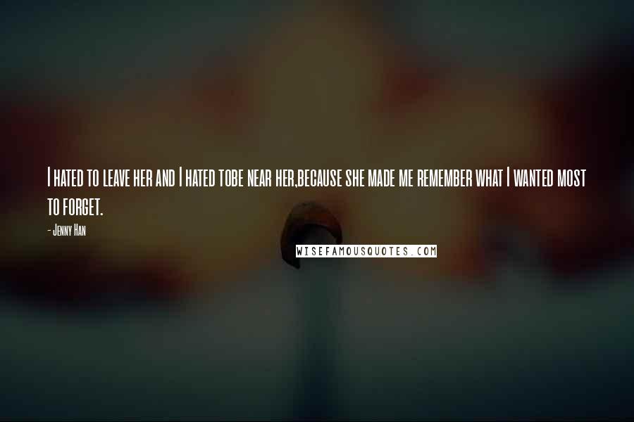 Jenny Han Quotes: I hated to leave her and I hated tobe near her,because she made me remember what I wanted most to forget.