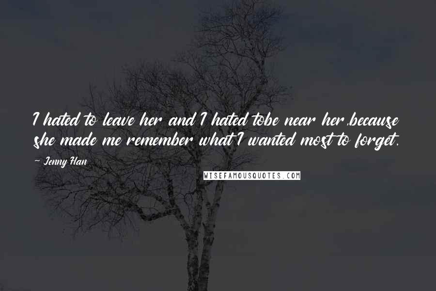 Jenny Han Quotes: I hated to leave her and I hated tobe near her,because she made me remember what I wanted most to forget.