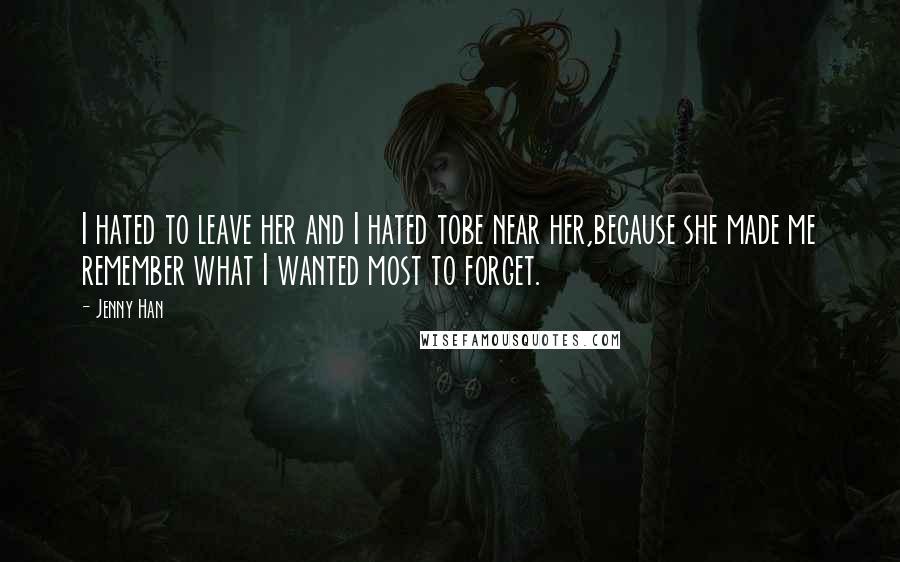 Jenny Han Quotes: I hated to leave her and I hated tobe near her,because she made me remember what I wanted most to forget.