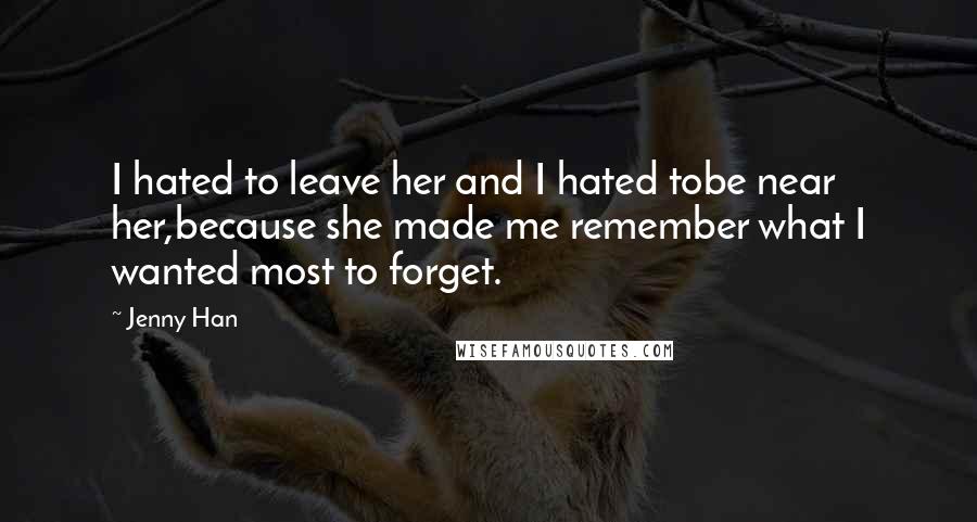 Jenny Han Quotes: I hated to leave her and I hated tobe near her,because she made me remember what I wanted most to forget.