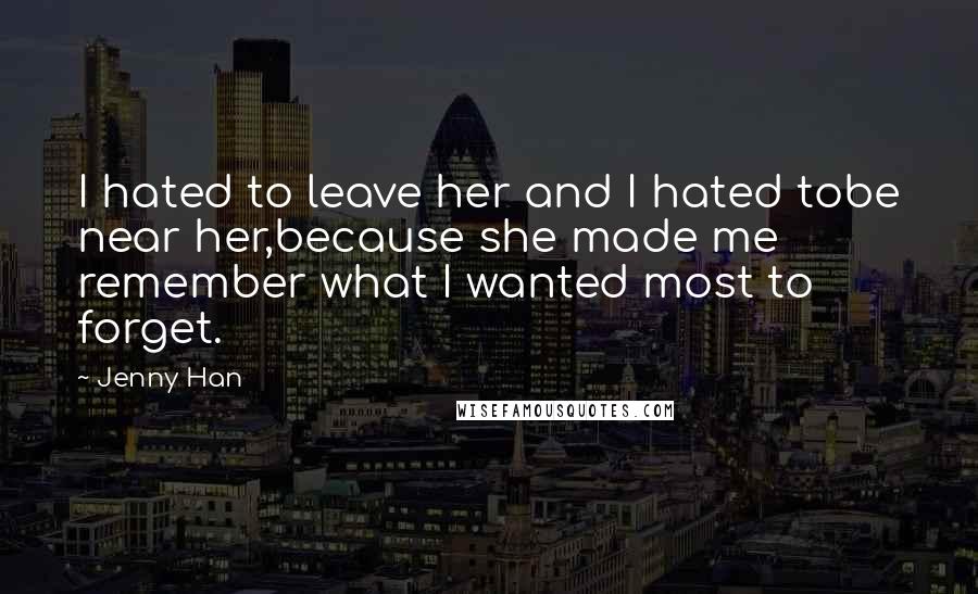 Jenny Han Quotes: I hated to leave her and I hated tobe near her,because she made me remember what I wanted most to forget.