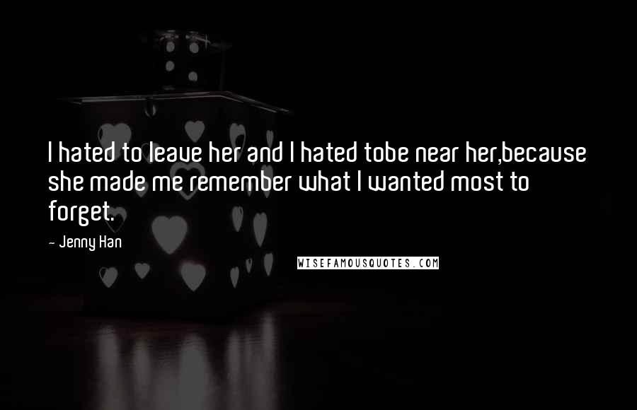 Jenny Han Quotes: I hated to leave her and I hated tobe near her,because she made me remember what I wanted most to forget.