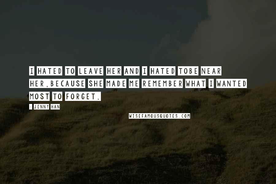 Jenny Han Quotes: I hated to leave her and I hated tobe near her,because she made me remember what I wanted most to forget.