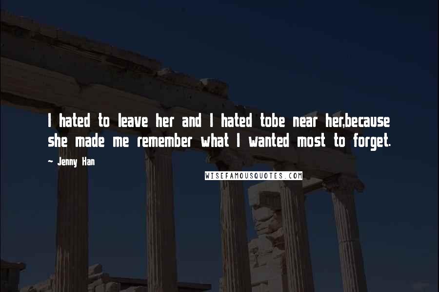 Jenny Han Quotes: I hated to leave her and I hated tobe near her,because she made me remember what I wanted most to forget.