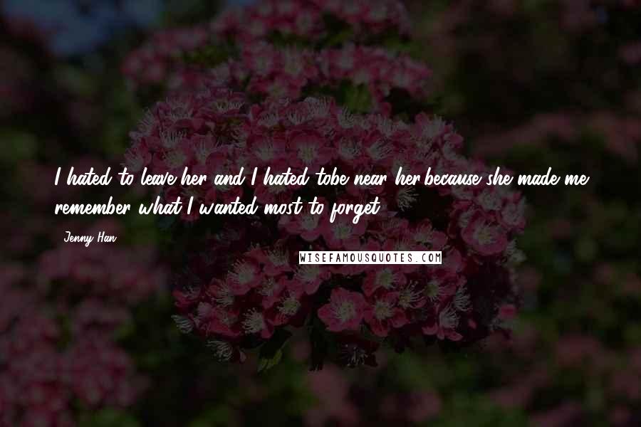 Jenny Han Quotes: I hated to leave her and I hated tobe near her,because she made me remember what I wanted most to forget.