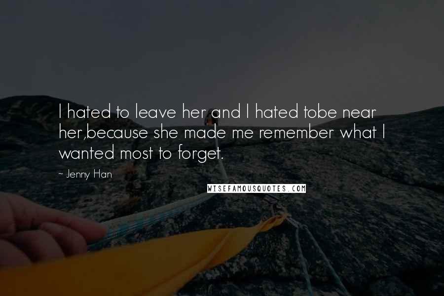 Jenny Han Quotes: I hated to leave her and I hated tobe near her,because she made me remember what I wanted most to forget.