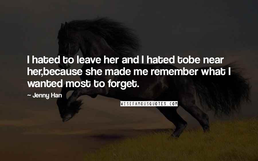 Jenny Han Quotes: I hated to leave her and I hated tobe near her,because she made me remember what I wanted most to forget.