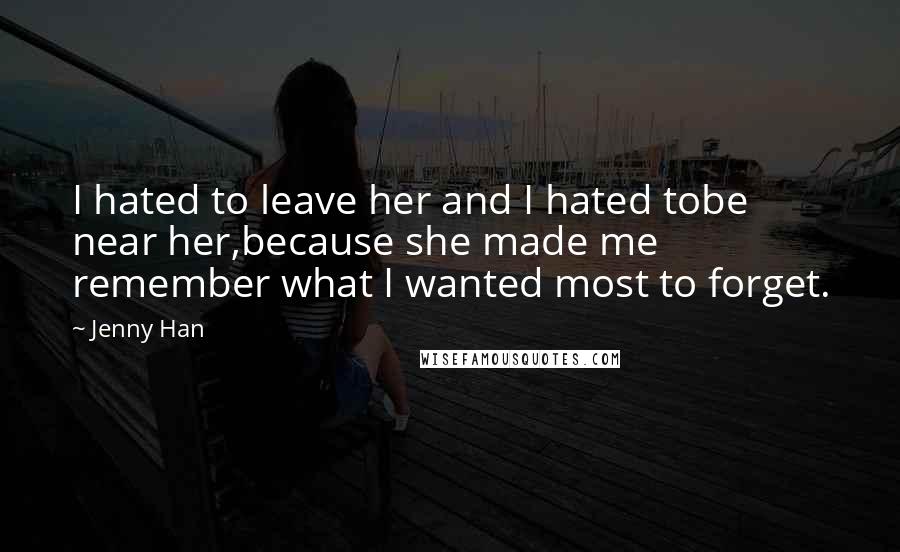 Jenny Han Quotes: I hated to leave her and I hated tobe near her,because she made me remember what I wanted most to forget.