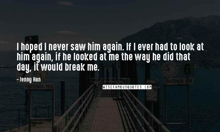 Jenny Han Quotes: I hoped I never saw him again. If I ever had to look at him again, if he looked at me the way he did that day, it would break me.