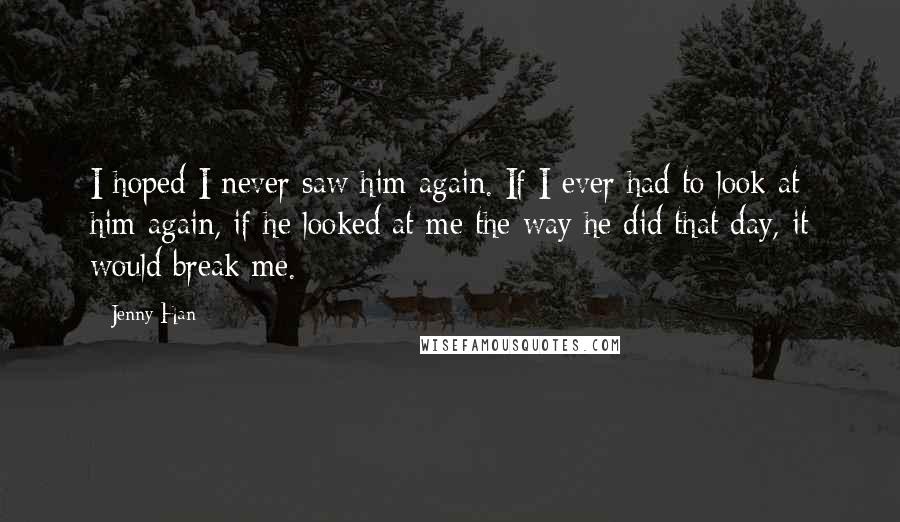 Jenny Han Quotes: I hoped I never saw him again. If I ever had to look at him again, if he looked at me the way he did that day, it would break me.