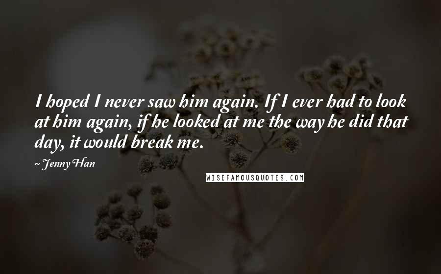 Jenny Han Quotes: I hoped I never saw him again. If I ever had to look at him again, if he looked at me the way he did that day, it would break me.
