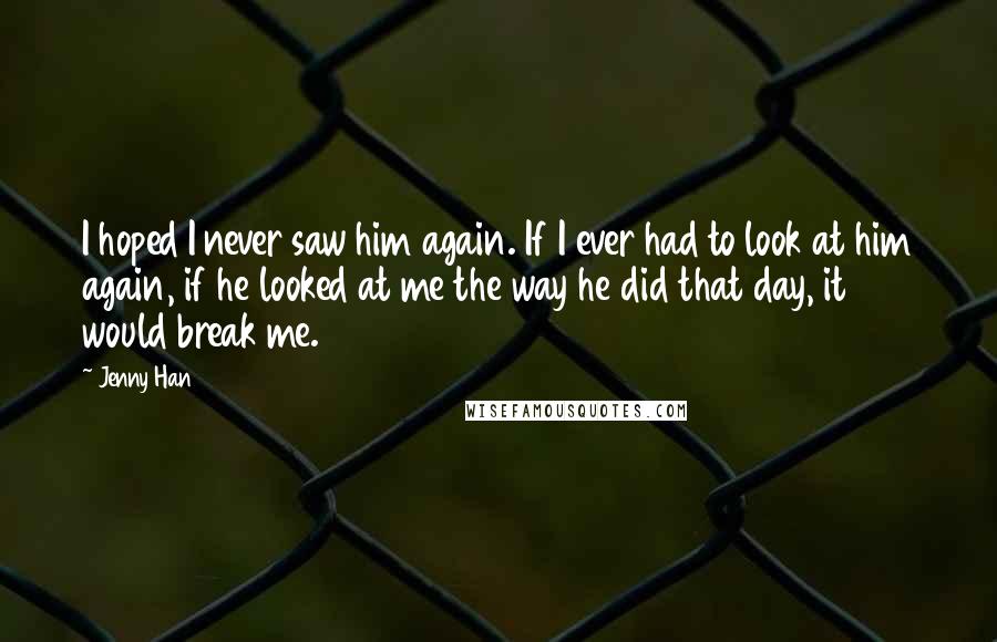 Jenny Han Quotes: I hoped I never saw him again. If I ever had to look at him again, if he looked at me the way he did that day, it would break me.