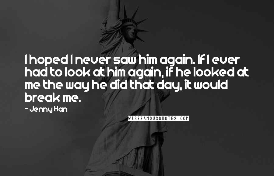 Jenny Han Quotes: I hoped I never saw him again. If I ever had to look at him again, if he looked at me the way he did that day, it would break me.