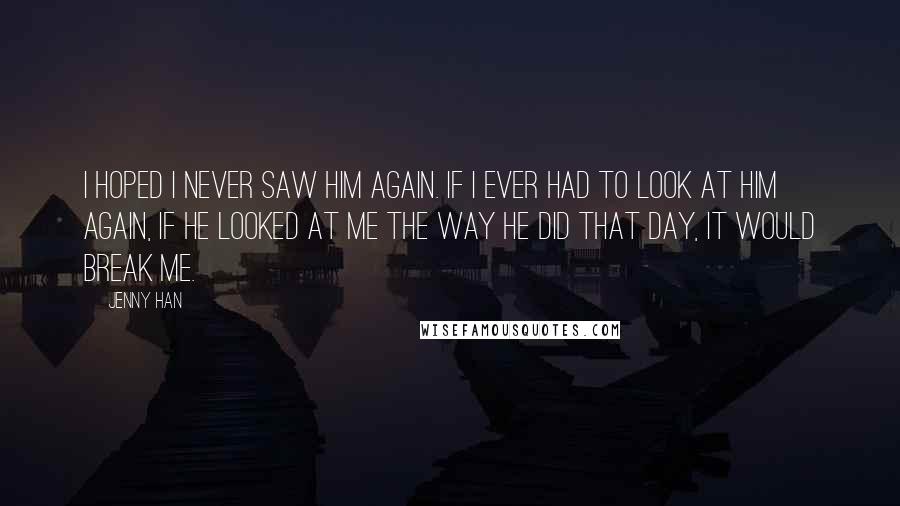 Jenny Han Quotes: I hoped I never saw him again. If I ever had to look at him again, if he looked at me the way he did that day, it would break me.