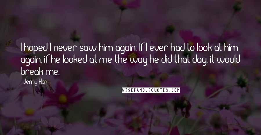 Jenny Han Quotes: I hoped I never saw him again. If I ever had to look at him again, if he looked at me the way he did that day, it would break me.