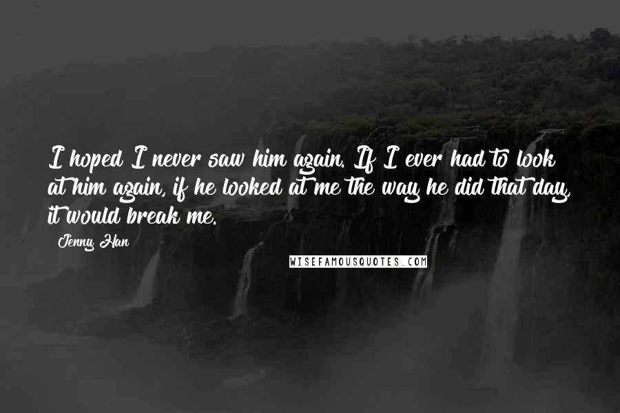 Jenny Han Quotes: I hoped I never saw him again. If I ever had to look at him again, if he looked at me the way he did that day, it would break me.